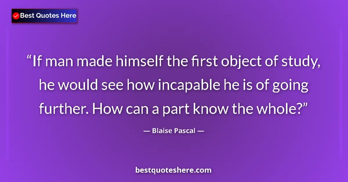 Quote by Blaise Pascal: If man made himself the first object of study, he would see how incapable he is of going further. Ho...