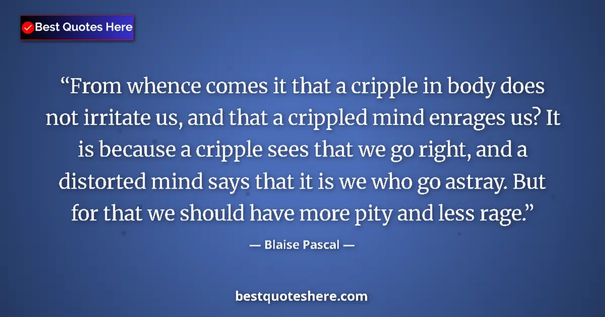 Quote by Blaise Pascal: From whence comes it that a cripple in body does not irritate us, and that a crippled mind enrages u...