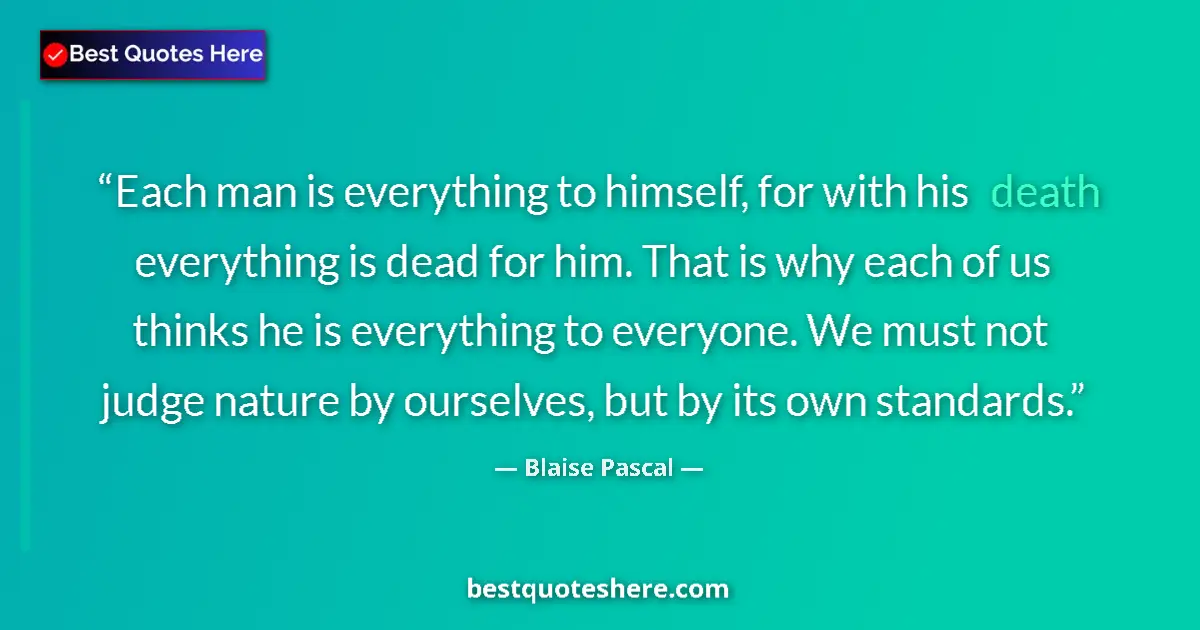 Quote by Blaise Pascal: Each man is everything to himself, for with his death everything is dead for him. That is why each o...