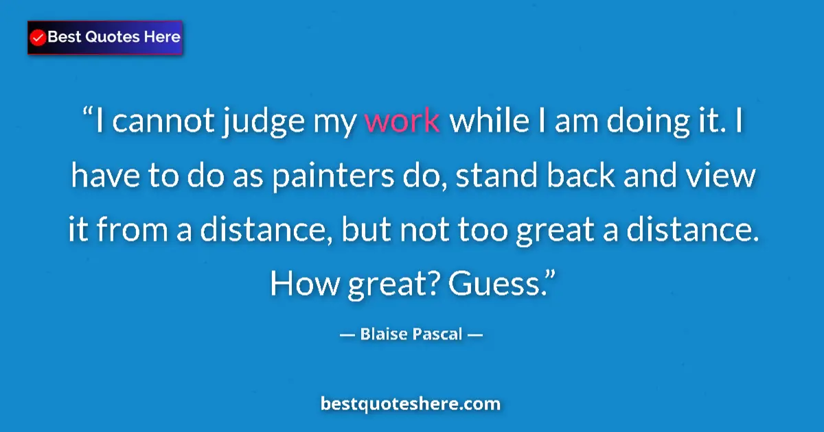 Quote by Blaise Pascal: I cannot judge my work while I am doing it. I have to do as painters do, stand back and view it from...