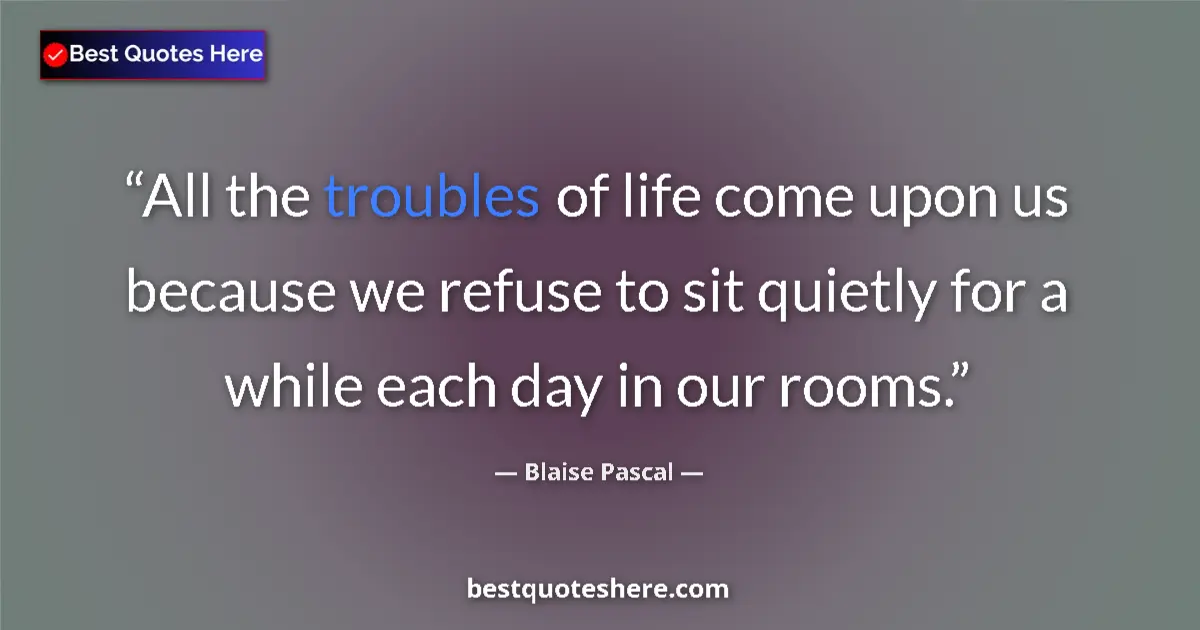 Quote by Blaise Pascal: All the troubles of life come upon us because we refuse to sit quietly for a while each day in our r...