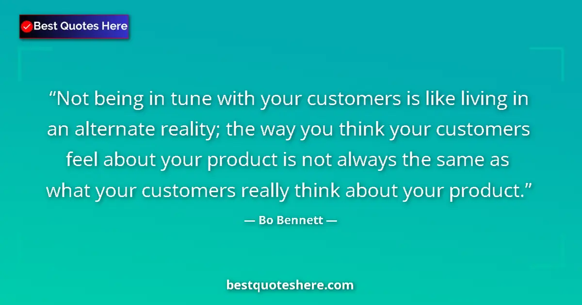 Quote by Bo Bennett: Not being in tune with your customers is like living in an alternate reality; the way you think your...