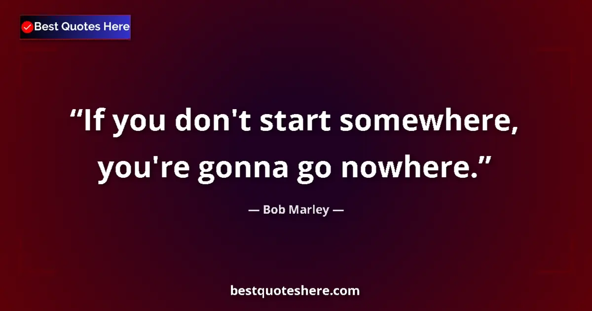 Quote by Bob Marley: If you don't start somewhere, you're gonna go nowhere....