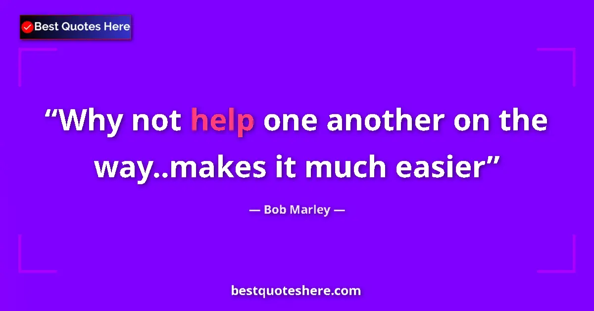 Quote by Bob Marley: Why not help one another on the way..makes it much easier...