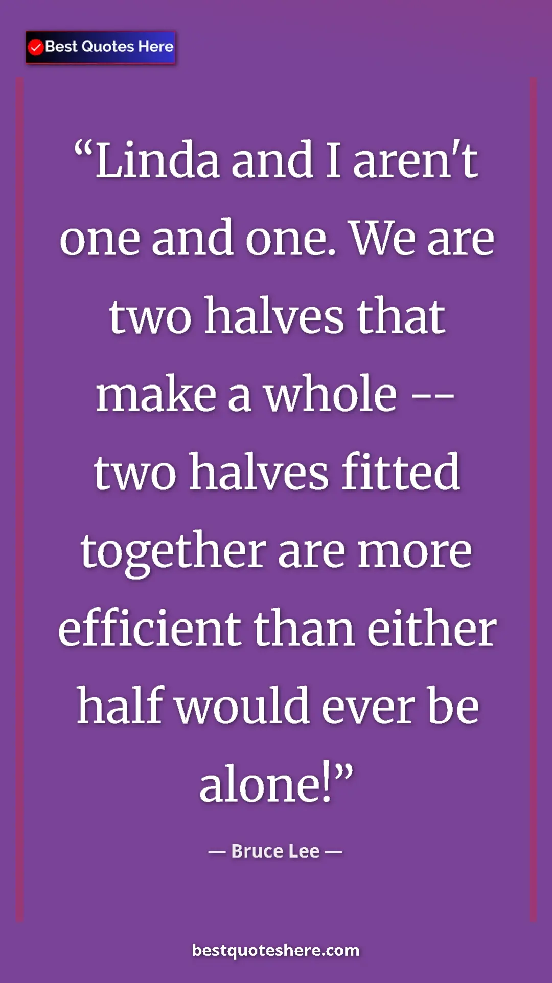 Bruce Lee Quote Card: "Linda and I aren't one and one. We are two halves that make..." Pinterest quote poster by Bruce Lee: "Linda and I aren't one and one. We are two halves that make..."