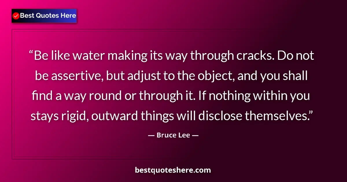Quote by Bruce Lee: Be like water making its way through cracks. Do not be assertive, but adjust to the object, and you ...