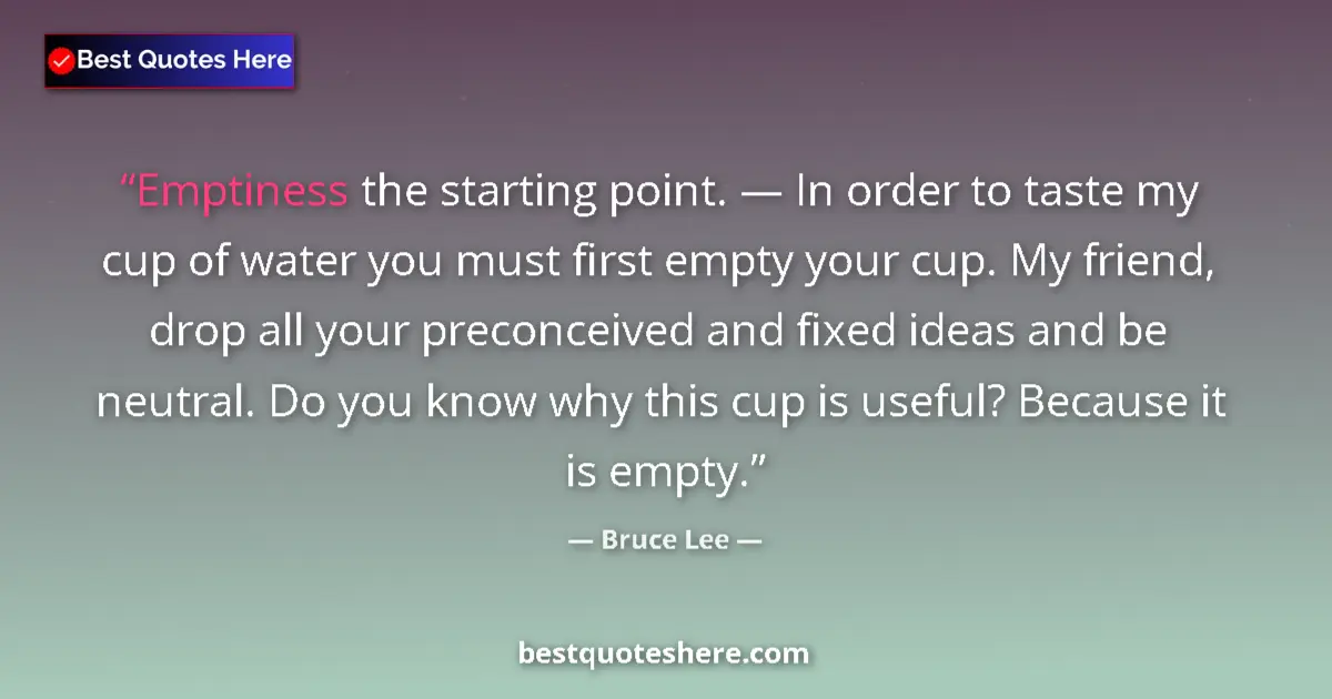 Quote by Bruce Lee: Emptiness the starting point. — In order to taste my cup of water you must first empty your cup. My ...