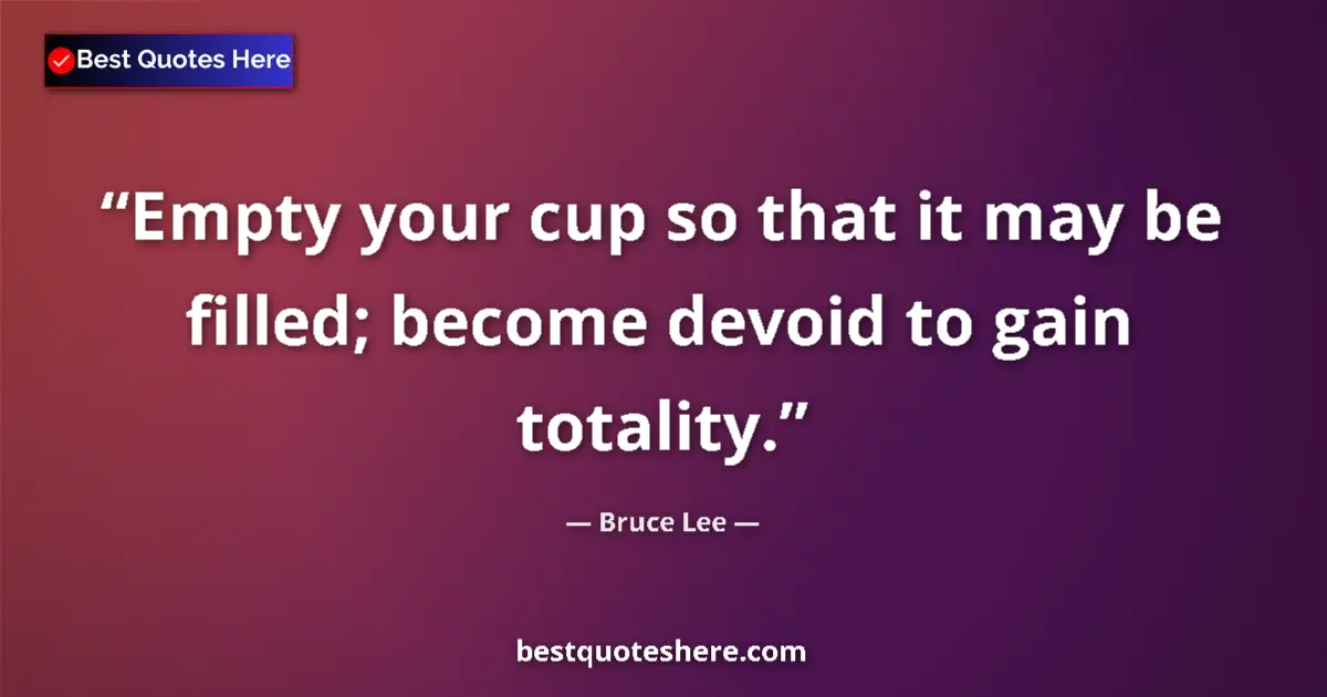 Quote by Bruce Lee: Empty your cup so that it may be filled; become devoid to gain totality....