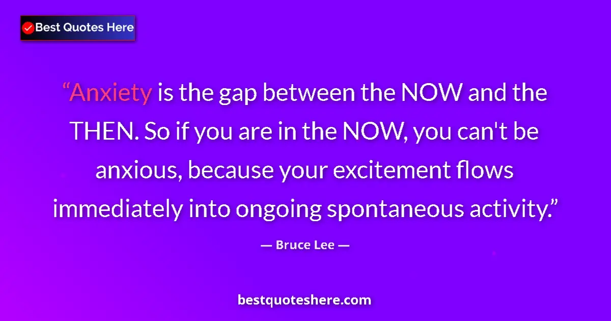 Quote by Bruce Lee: Anxiety is the gap between the NOW and the THEN. So if you are in the NOW, you can't be anxious, bec...