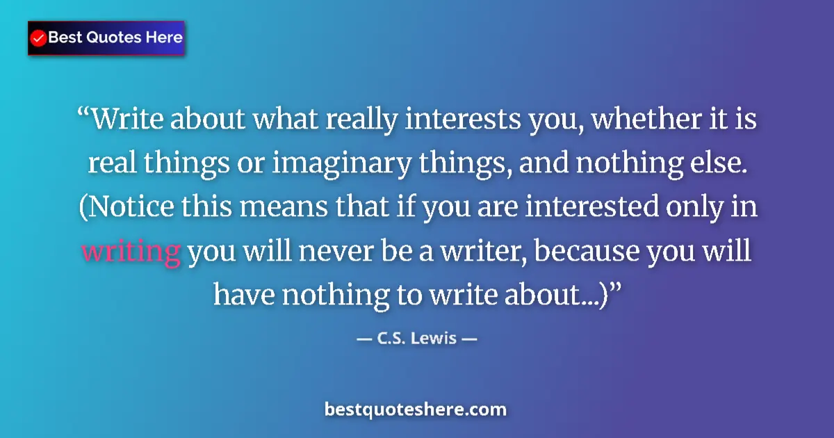 Image for the quote by C S Lewis: Write about what really interests you, whether it is real things or imaginary things, and nothing el...
