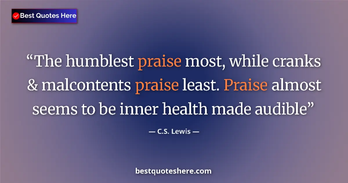 Quote by C.S. Lewis: The humblest praise most, while cranks & malcontents praise least. Praise almost seems to be inner h...