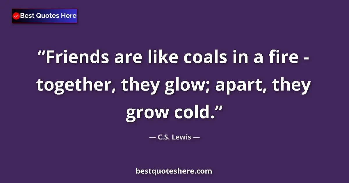 Quote by C.S. Lewis: Friends are like coals in a fire - together, they glow; apart, they grow cold....