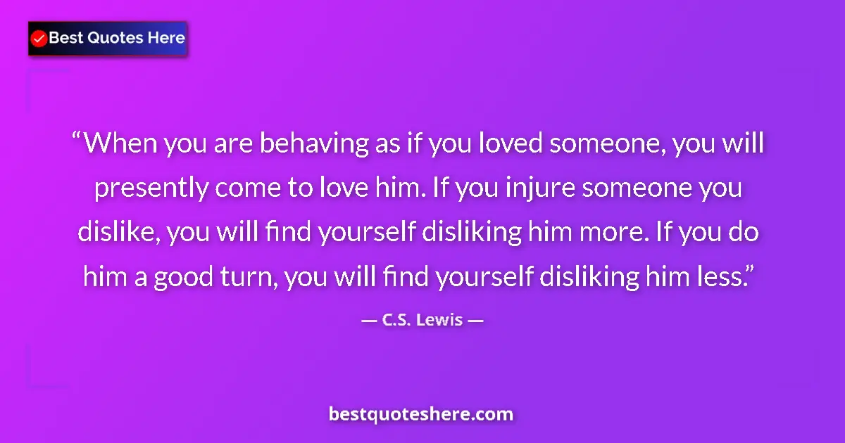 Quote by C.S. Lewis: When you are behaving as if you loved someone, you will presently come to love him. If you injure so...
