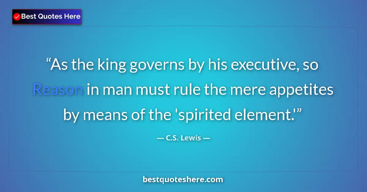 Image for the quote by C S Lewis: As the king governs by his executive, so Reason in man must rule the mere appetites by means of the ...