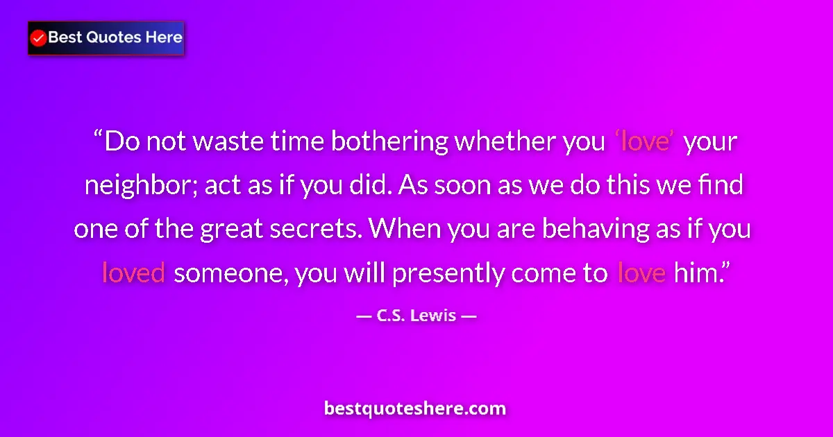 Quote by C.S. Lewis: Do not waste time bothering whether you ‘love’ your neighbor; act as if you did. As soon as we do th...