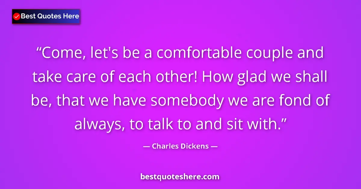 Image for the quote by Charles Dickens: Come, let's be a comfortable couple and take care of each other! How glad we shall be, that we have ...