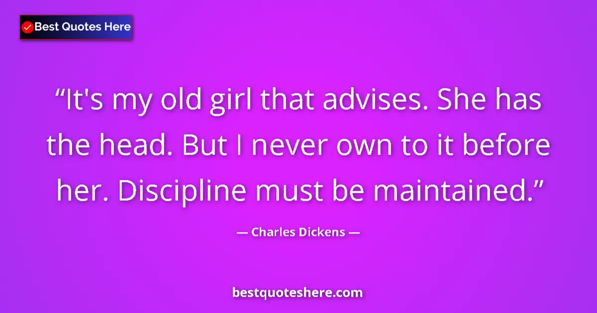 Quote by Charles Dickens: It's my old girl that advises. She has the head. But I never own to it before her. Discipline must b...
