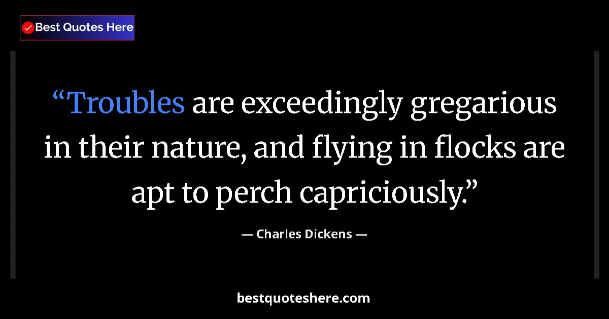 Quote by Charles Dickens: Troubles are exceedingly gregarious in their nature, and flying in flocks are apt to perch capriciou...