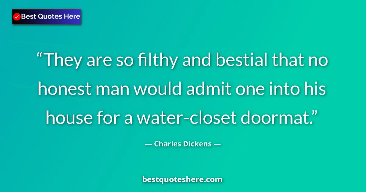 Quote by Charles Dickens: They are so filthy and bestial that no honest man would admit one into his house for a water-closet ...