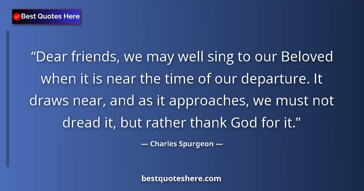 Quote by Charles Spurgeon: Dear friends, we may well sing to our Beloved when it is near the time of our departure. It draws ne...