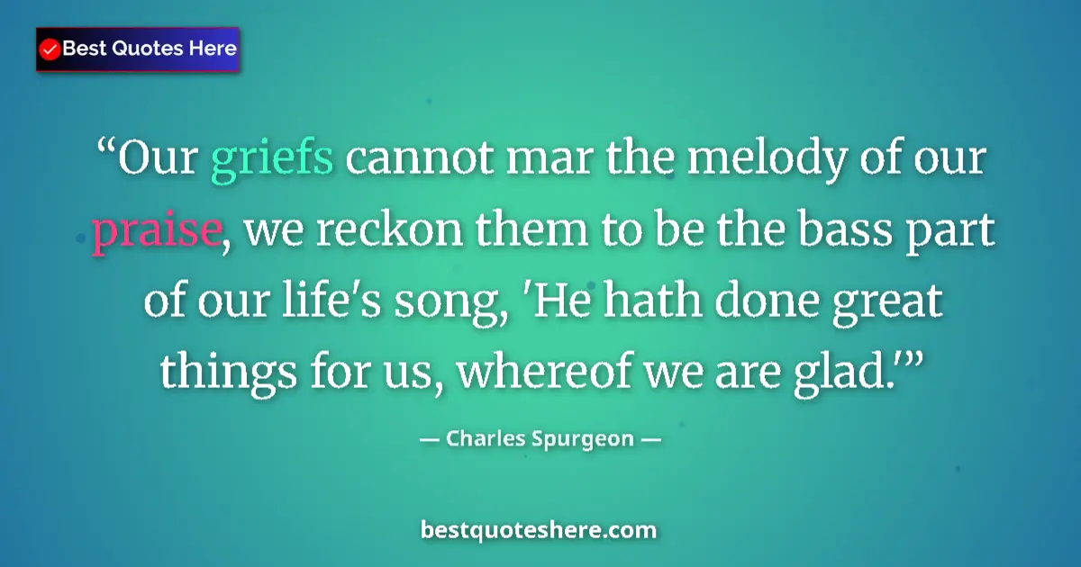 Quote by Charles Spurgeon: Our griefs cannot mar the melody of our praise, we reckon them to be the bass part of our life's son...