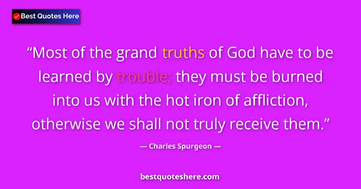 Quote by Charles Spurgeon: Most of the grand truths of God have to be learned by trouble; they must be burned into us with the ...