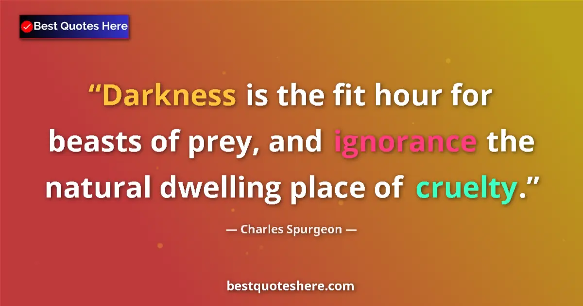 Image for the quote by Charles Spurgeon: Darkness is the fit hour for beasts of prey, and ignorance the natural dwelling place of cruelty....