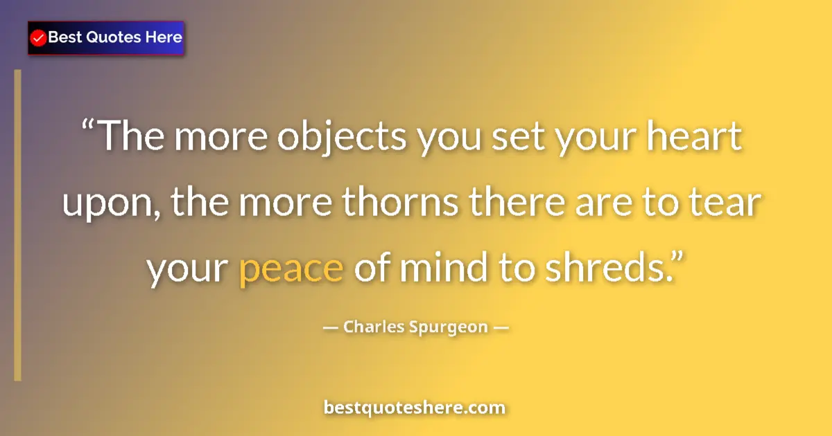 Quote by Charles Spurgeon: The more objects you set your heart upon, the more thorns there are to tear your peace of mind to sh...