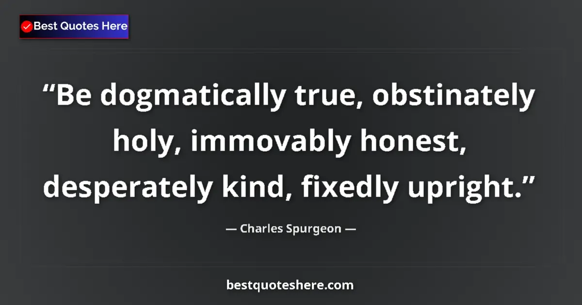 Quote by Charles Spurgeon: Be dogmatically true, obstinately holy, immovably honest, desperately kind, fixedly upright....