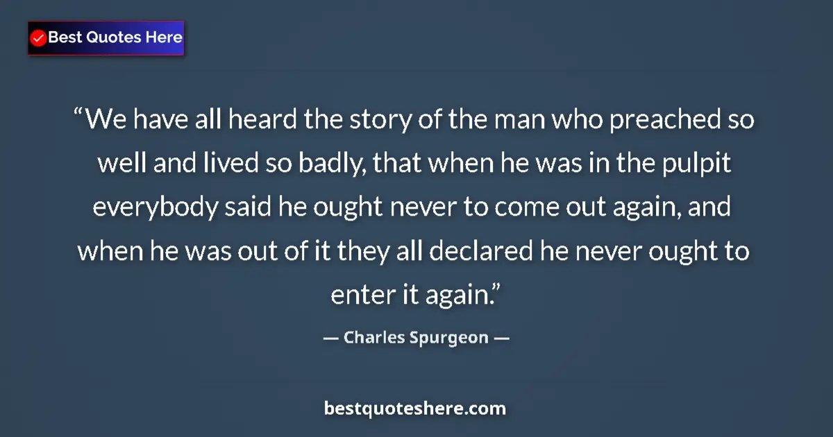 Quote by Charles Spurgeon: We have all heard the story of the man who preached so well and lived so badly, that when he was in ...