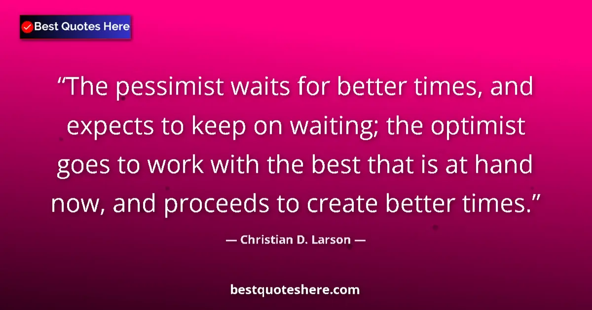 Quote by Christian D. Larson: The pessimist waits for better times, and expects to keep on waiting; the optimist goes to work with...