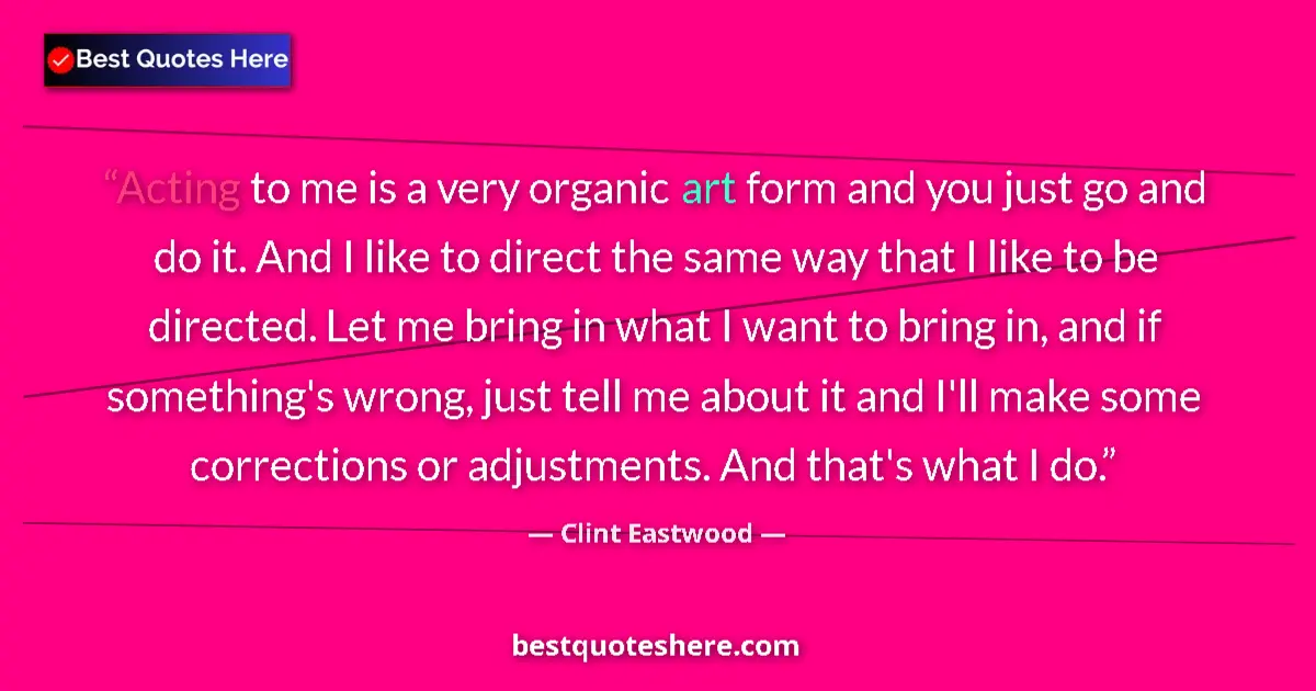 Quote by Clint Eastwood: Acting to me is a very organic art form and you just go and do it. And I like to direct the same way...