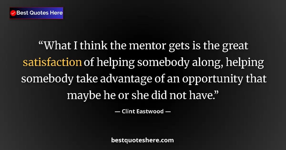 Quote by Clint Eastwood: What I think the mentor gets is the great satisfaction of helping somebody along, helping somebody t...