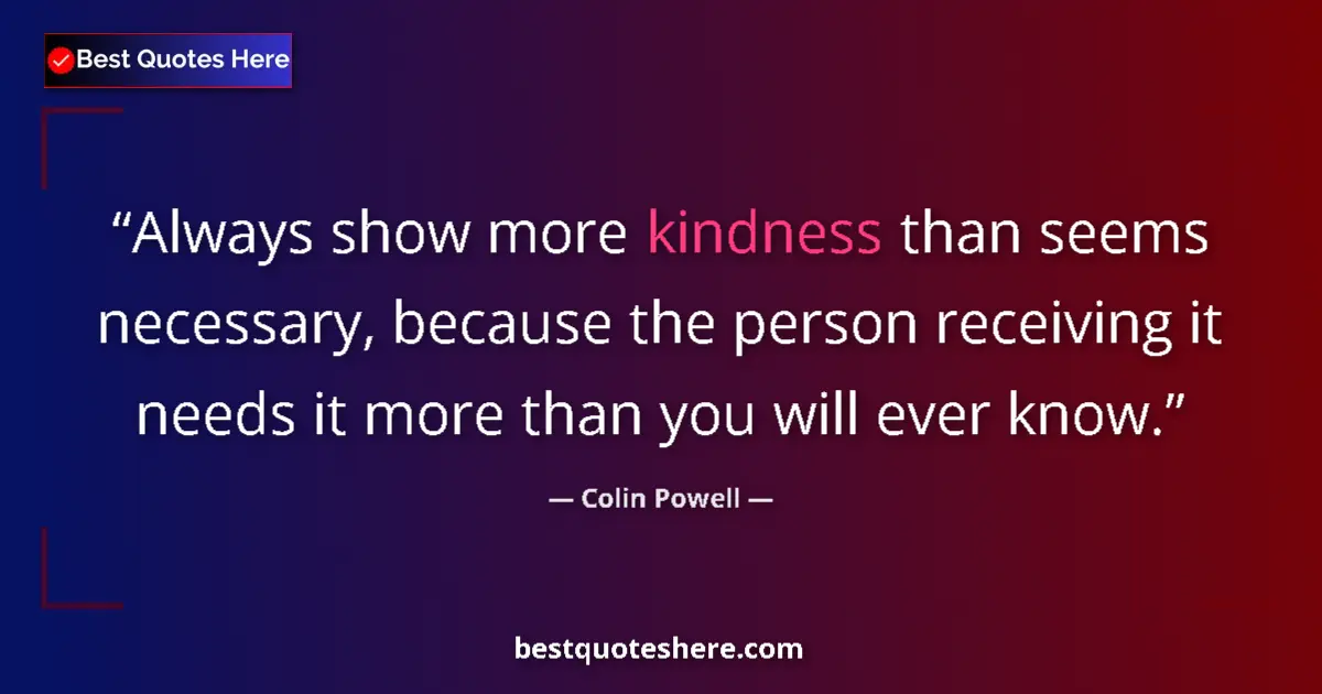 Quote by Colin Powell: Always show more kindness than seems necessary, because the person receiving it needs it more than y...