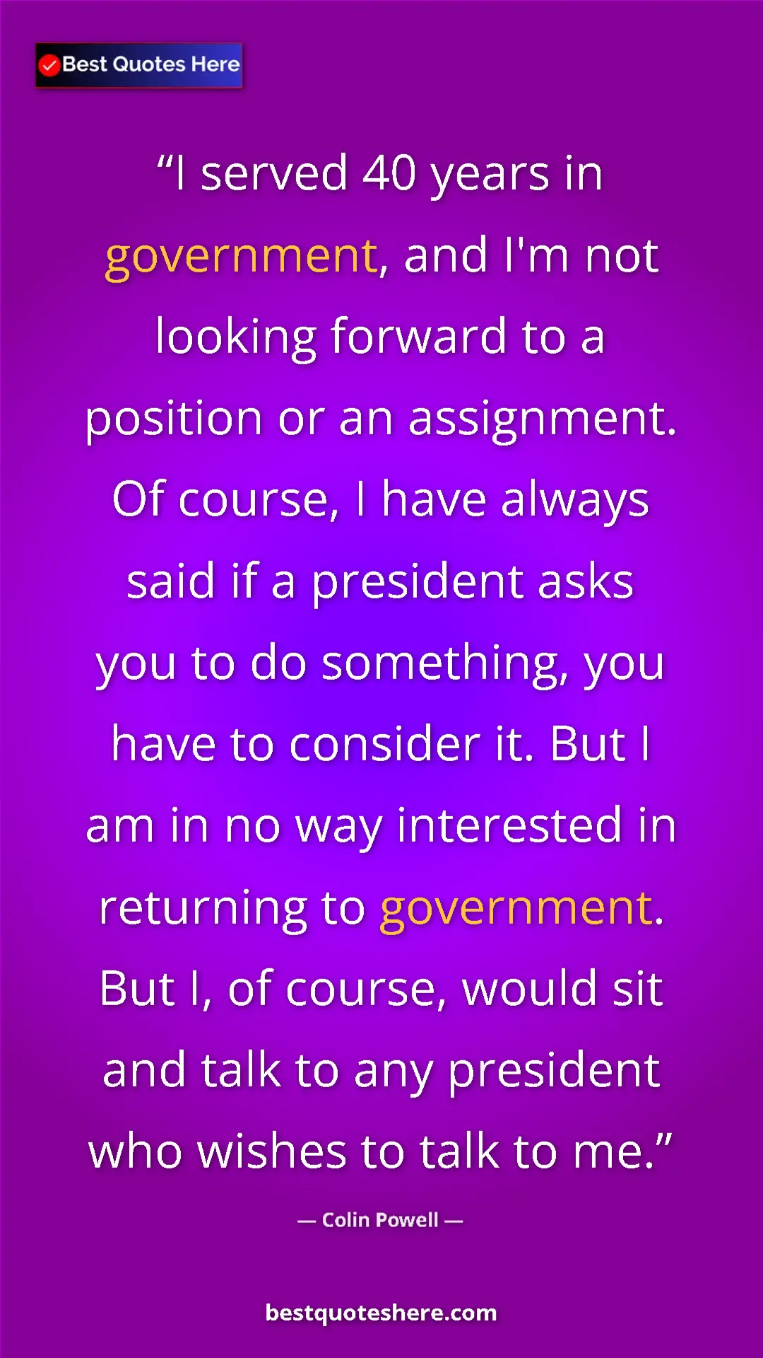 Colin Powell Quote Card: "I served 40 years in government, and I'm not looking forward" Pinterest quote poster by Colin Powell: "I served 40 years in government, and I'm not looking forward"