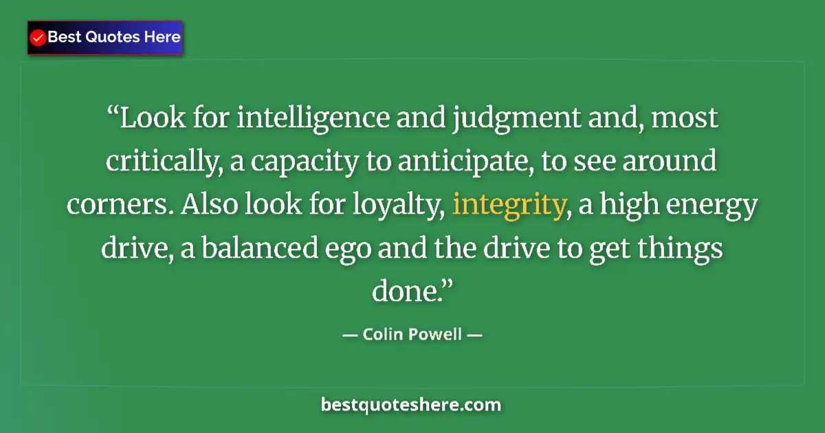 Quote by Colin Powell: Look for intelligence and judgment and, most critically, a capacity to anticipate, to see around cor...