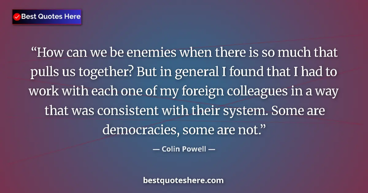Quote by Colin Powell: How can we be enemies when there is so much that pulls us together? But in general I found that I ha...
