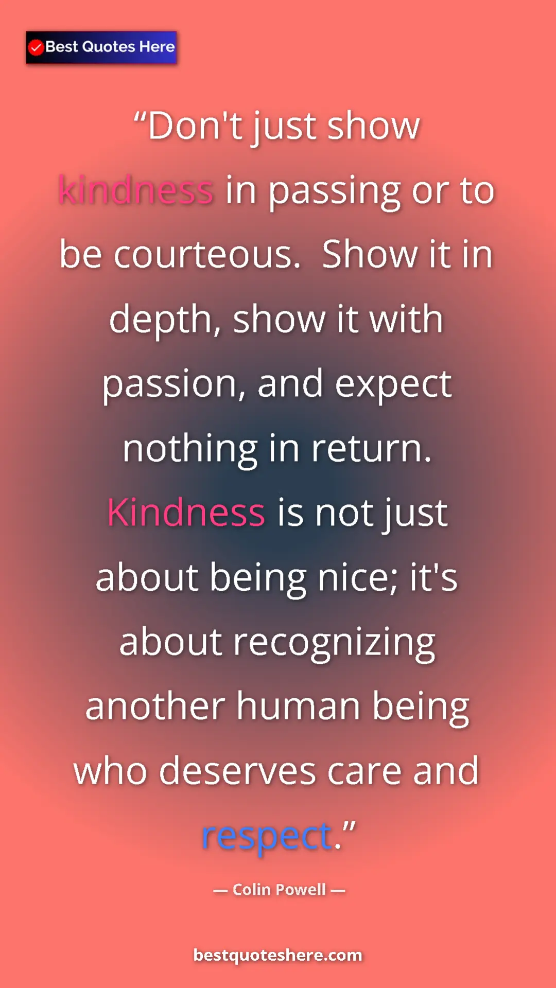 Colin Powell Quote Card: "Don't just show kindness in passing or to be courteous...." Pinterest quote poster by Colin Powell: "Don't just show kindness in passing or to be courteous...."