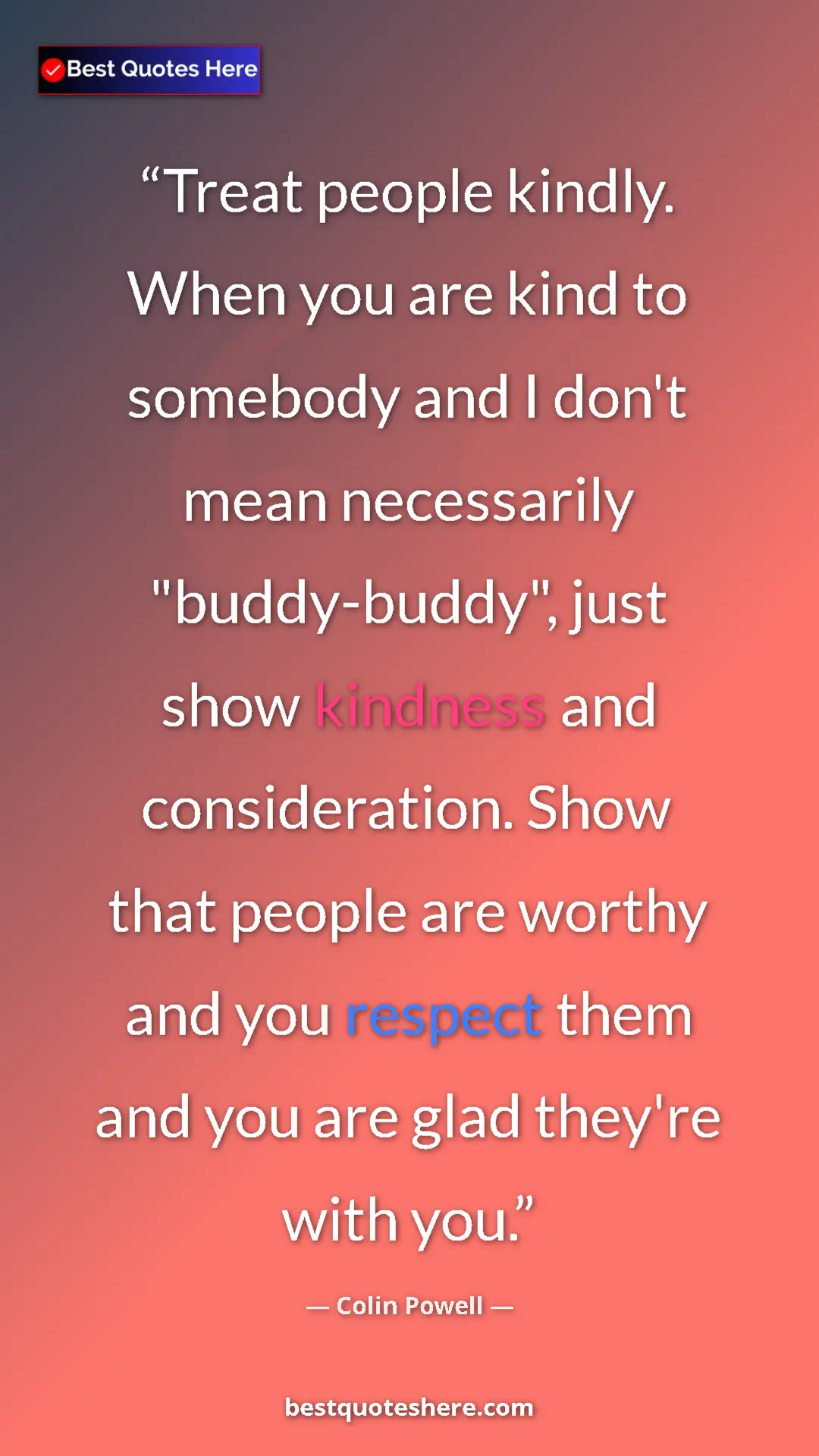 Colin Powell Quote Card: "Treat people kindly. When you are kind to somebody and I..." Pinterest quote poster by Colin Powell: "Treat people kindly. When you are kind to somebody and I..."