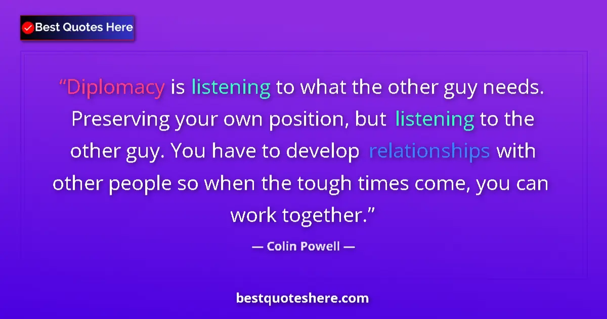 Quote by Colin Powell: Diplomacy is listening to what the other guy needs. Preserving your own position, but listening to t...
