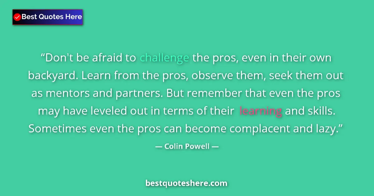Quote by Colin Powell: Don't be afraid to challenge the pros, even in their own backyard. Learn from the pros, observe them...