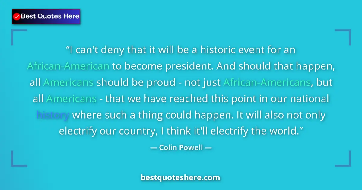 Quote by Colin Powell: I can't deny that it will be a historic event for an African-American to become president. And shoul...