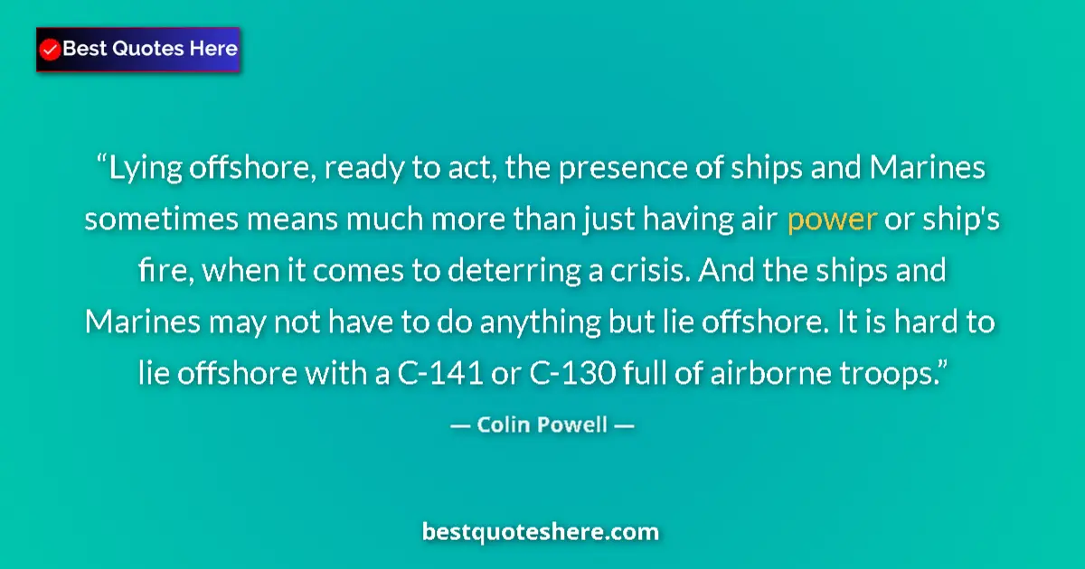 Quote by Colin Powell: Lying offshore, ready to act, the presence of ships and Marines sometimes means much more than just ...