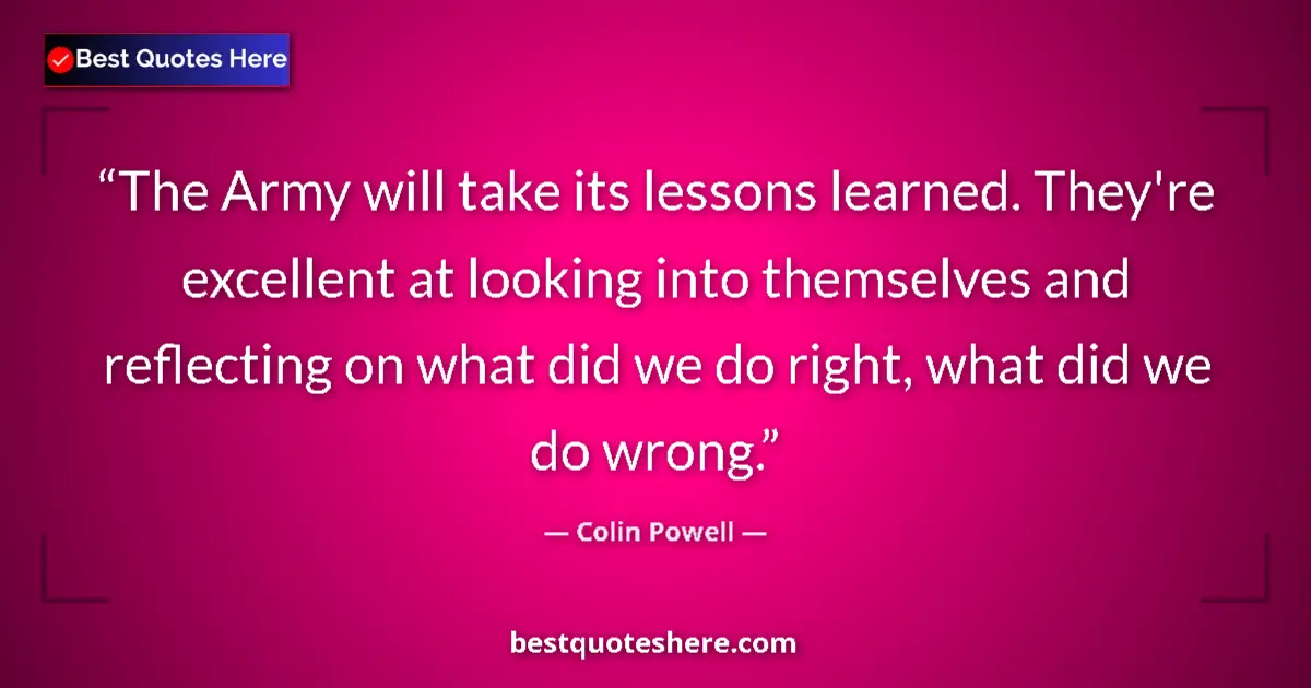 Quote by Colin Powell: The Army will take its lessons learned. They're excellent at looking into themselves and reflecting ...