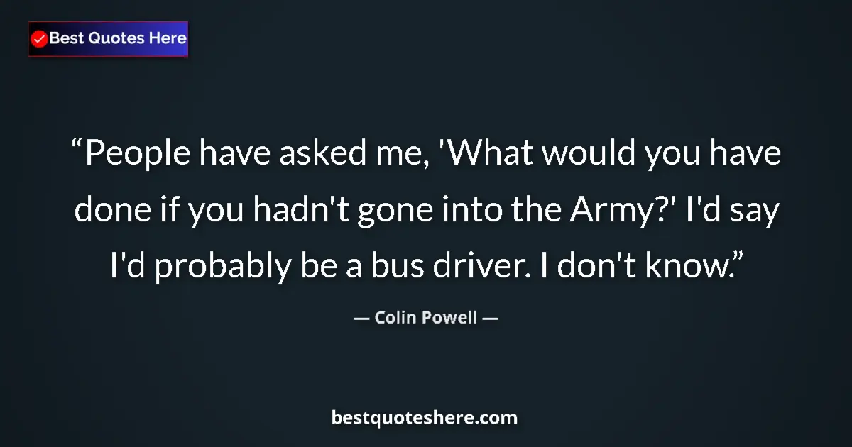 Quote by Colin Powell: People have asked me, 'What would you have done if you hadn't gone into the Army?' I'd say I'd proba...