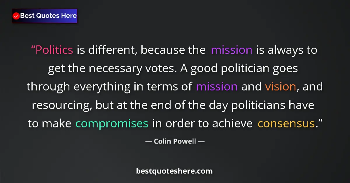 Quote by Colin Powell: Politics is different, because the mission is always to get the necessary votes. A good politician g...