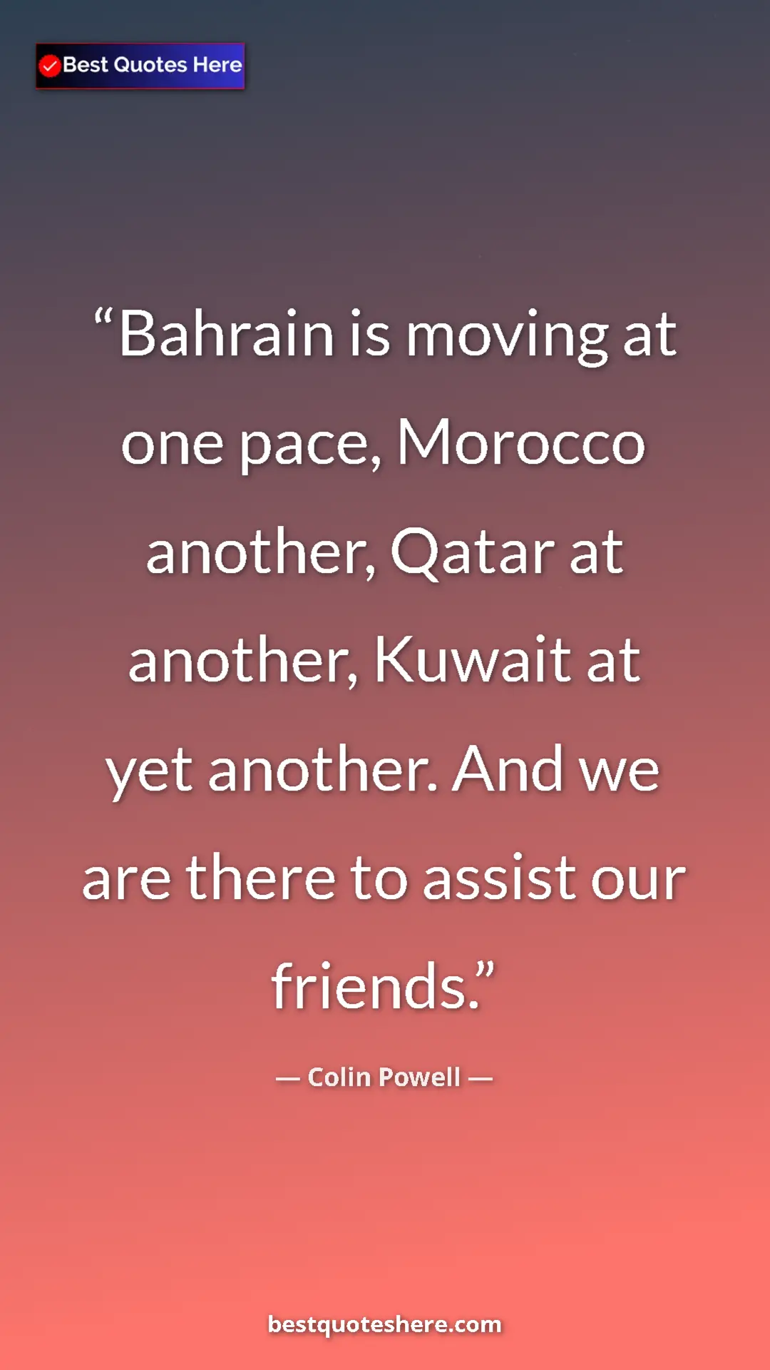 Colin Powell Quote Card: "Bahrain is moving at one pace, Morocco another, Qatar at..." Pinterest quote poster by Colin Powell: "Bahrain is moving at one pace, Morocco another, Qatar at..."
