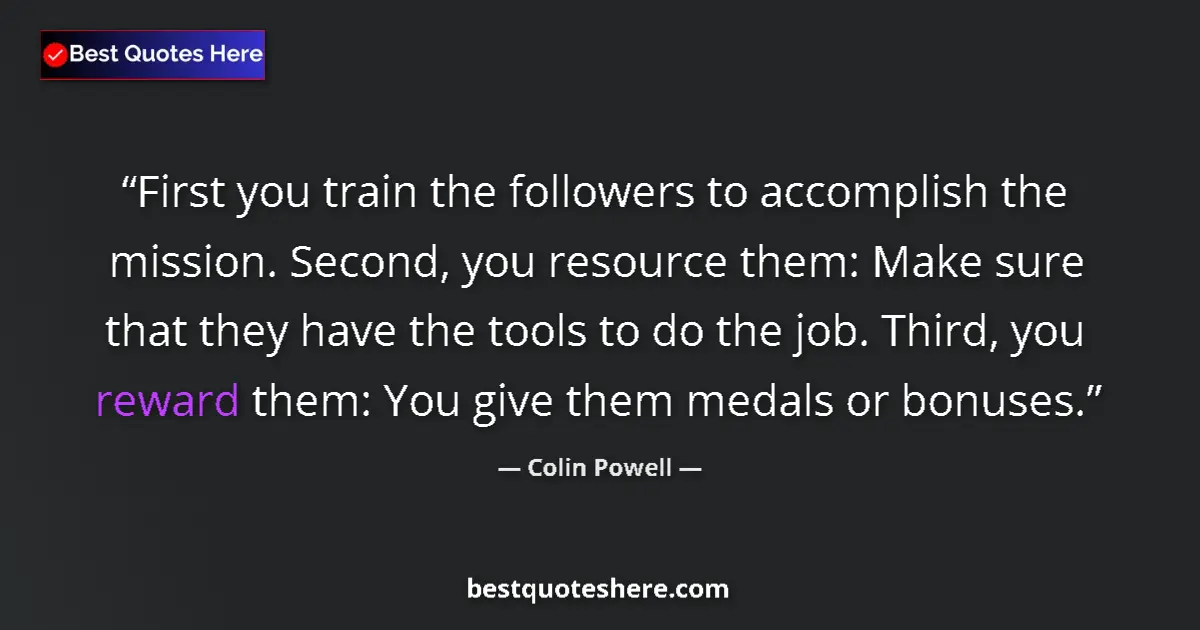 Quote by Colin Powell: First you train the followers to accomplish the mission. Second, you resource them: Make sure that t...