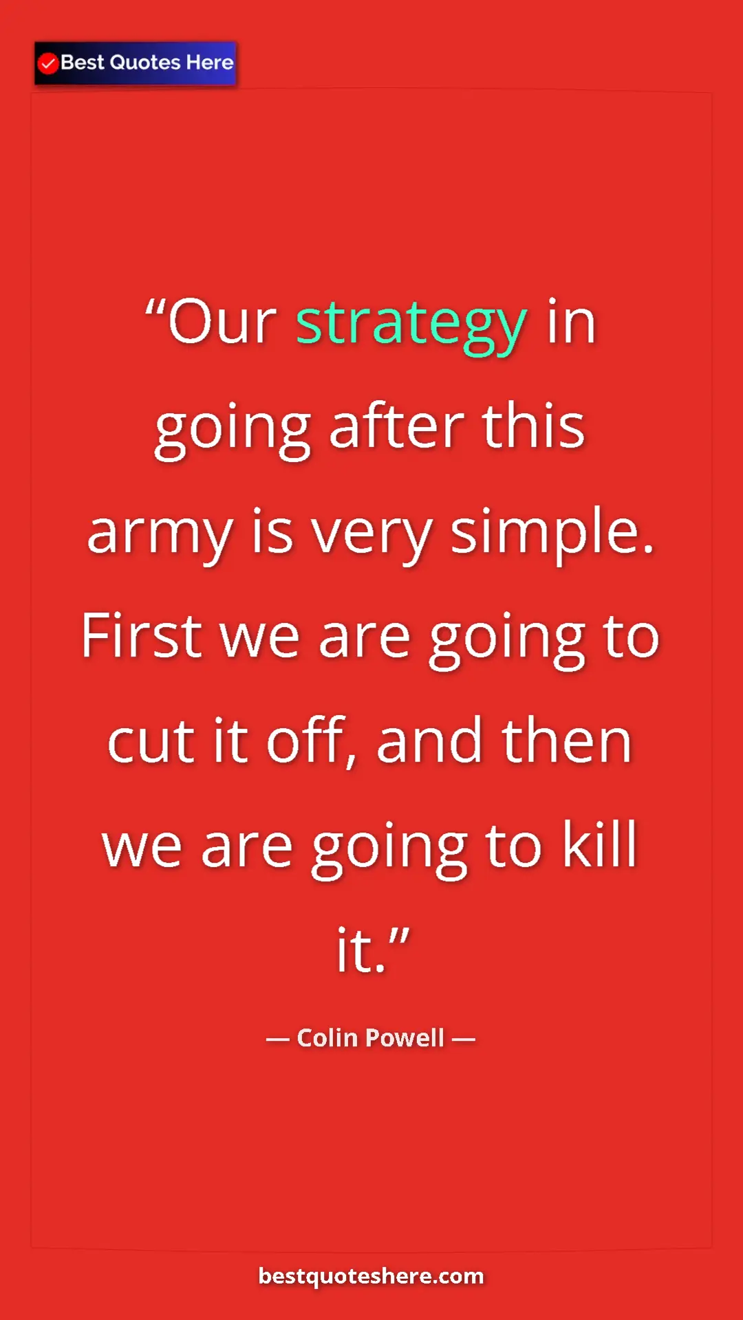 Colin Powell Quote Card: "Our strategy in going after this army is very simple. First..." Pinterest quote poster by Colin Powell: "Our strategy in going after this army is very simple. First..."