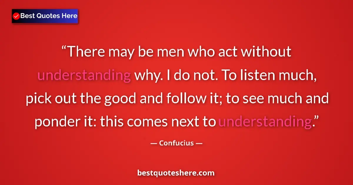 Quote by Confucius: There may be men who act without understanding why. I do not. To listen much, pick out the good and ...
